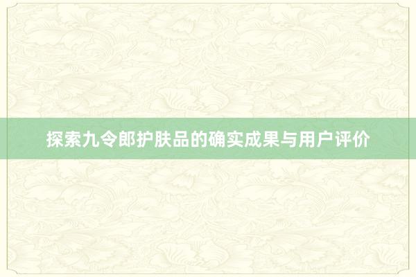 探索九令郎护肤品的确实成果与用户评价