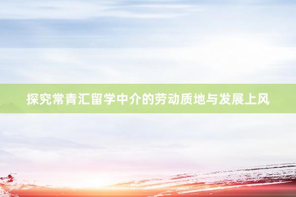 探究常青汇留学中介的劳动质地与发展上风