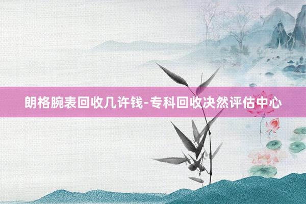 朗格腕表回收几许钱-专科回收决然评估中心