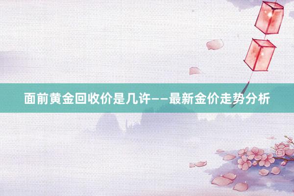 面前黄金回收价是几许——最新金价走势分析